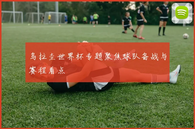 乌拉圭世界杯专题聚焦球队备战与赛程看点