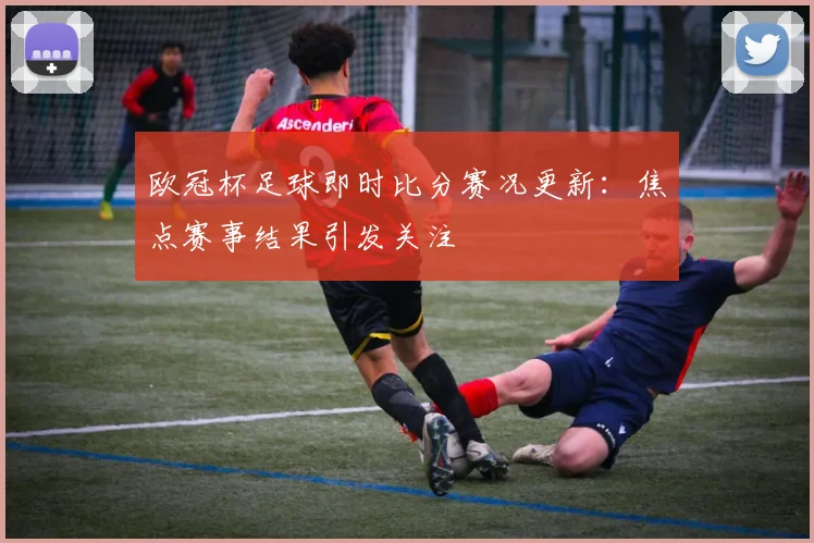 欧冠杯足球即时比分赛况更新：焦点赛事结果引发关注