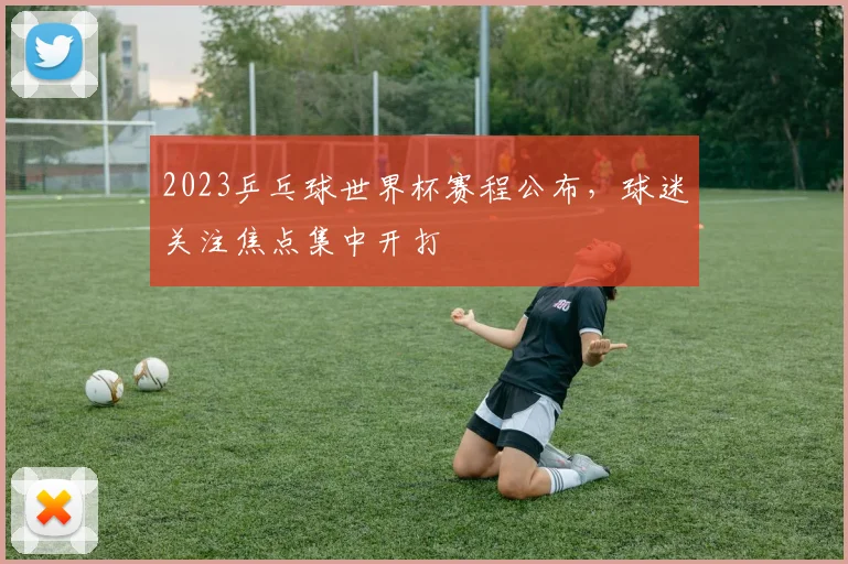 2023乒乓球世界杯赛程公布，球迷关注焦点集中开打