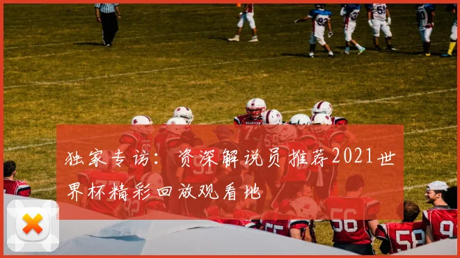 独家专访：资深解说员推荐2021世界杯精彩回放观看地