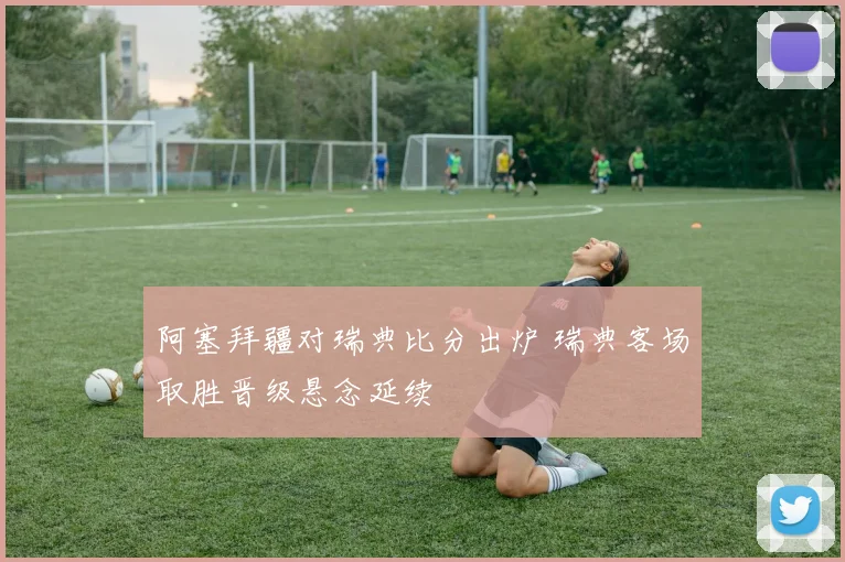 阿塞拜疆对瑞典比分出炉 瑞典客场取胜晋级悬念延续