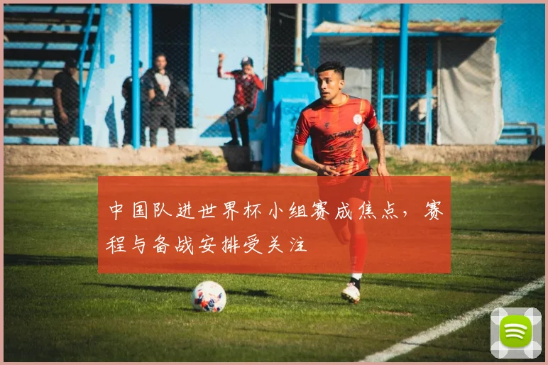 中国队进世界杯小组赛成焦点，赛程与备战安排受关注