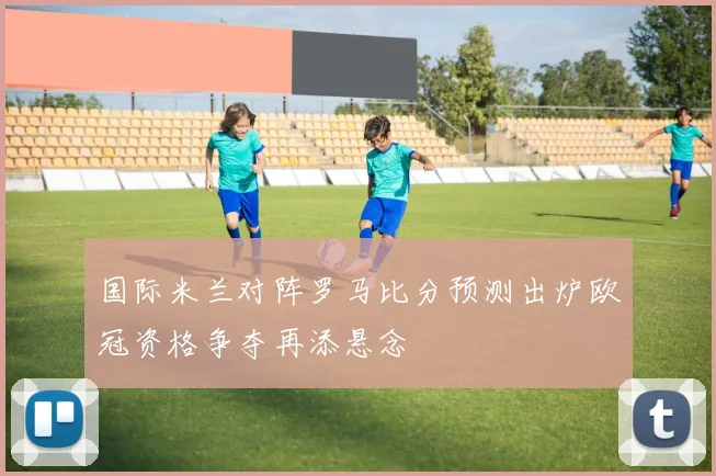 国际米兰对阵罗马比分预测出炉欧冠资格争夺再添悬念