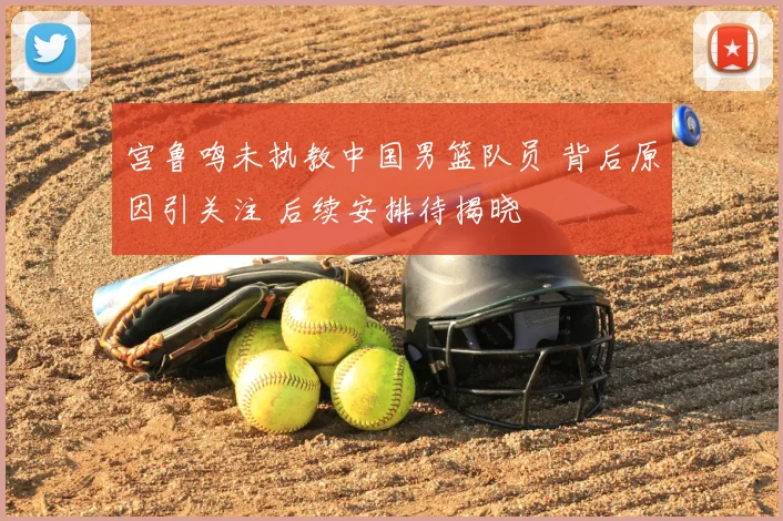 宫鲁鸣未执教中国男篮队员 背后原因引关注 后续安排待揭晓