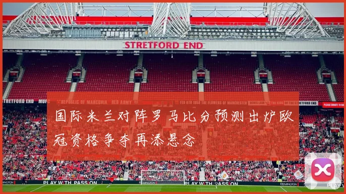国际米兰对阵罗马比分预测出炉欧冠资格争夺再添悬念