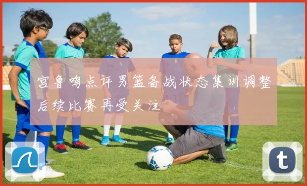 宫鲁鸣点评男篮备战状态集训调整后续比赛再受关注