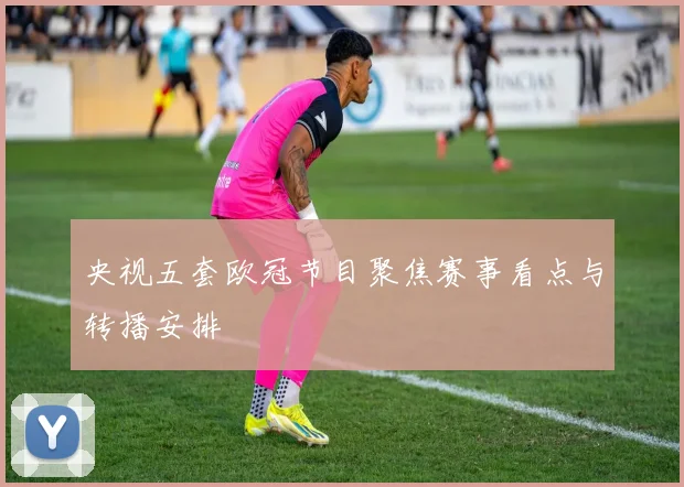 央视五套欧冠节目聚焦赛事看点与转播安排