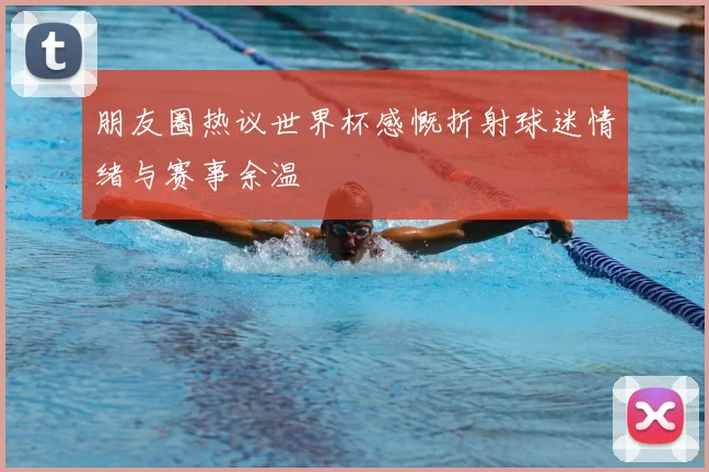 朋友圈热议世界杯感慨折射球迷情绪与赛事余温
