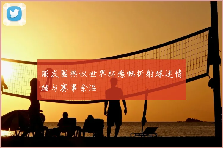 朋友圈热议世界杯感慨折射球迷情绪与赛事余温